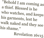 Behold I am coming as a thief. Blessed is he who watches, and keeps his garments, lest he walk naked and they see his shame. Revelation 16v15